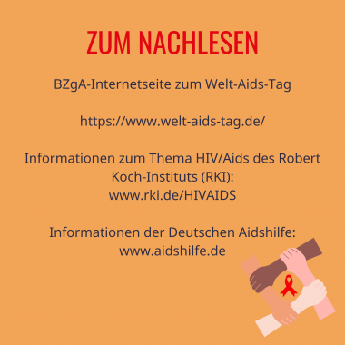 Überschrift: Zum Nachlesen

BZgA-Internetseite zum Welt-Aids-Tag
https://www.welt-aids-tag.de/
Informationen zum Thema HIV/Aids des Robert Koch-Instituts (RKI):
www.rki.de/HIVAIDS
Informationen der Deutschen Aidshilfe:
www.aidshilfe.de
